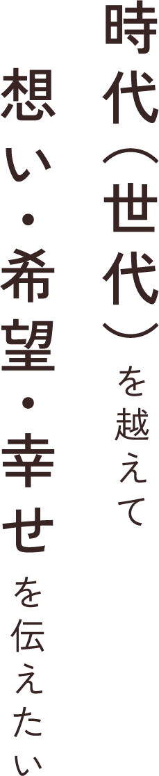 時代（世代）を超えて想い・希望・幸せを伝えたい